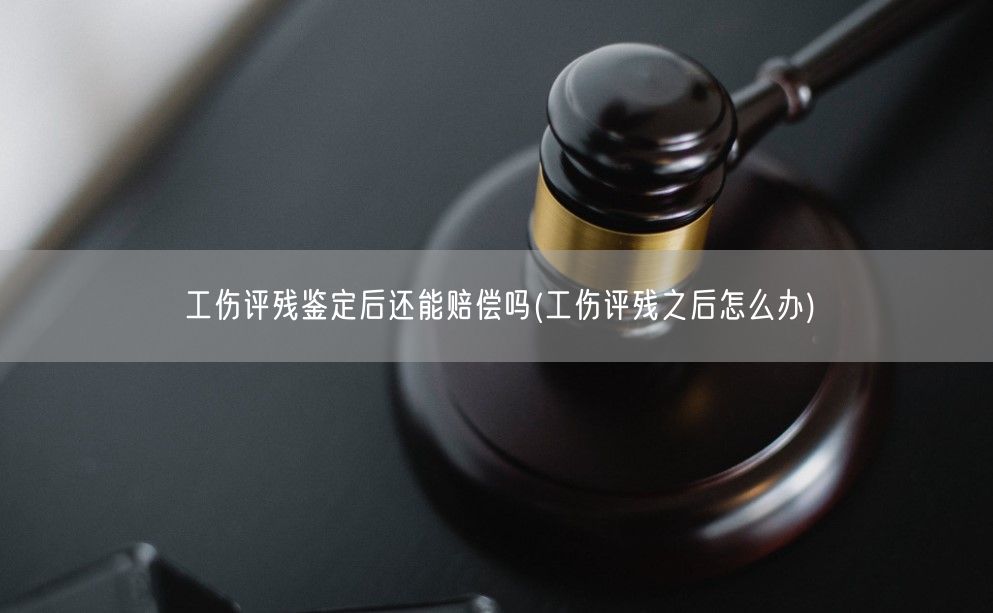 工伤评残鉴定后还能赔偿吗(工伤评残之后怎么办)