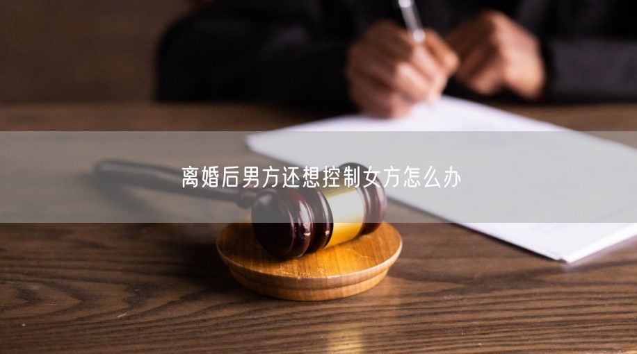 离婚后男方还想控制女方怎么办